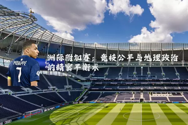 洲际附加赛：竞技公平与地理政治的精密平衡术